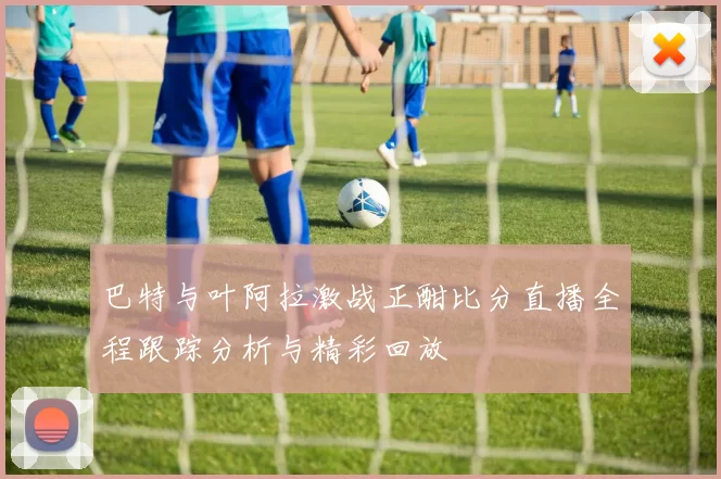 巴特与叶阿拉激战正酣比分直播全程跟踪分析与精彩回放