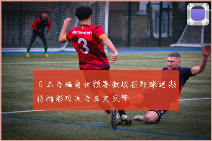 日本与缅甸世预赛激战在即球迷期待精彩对决与历史交锋