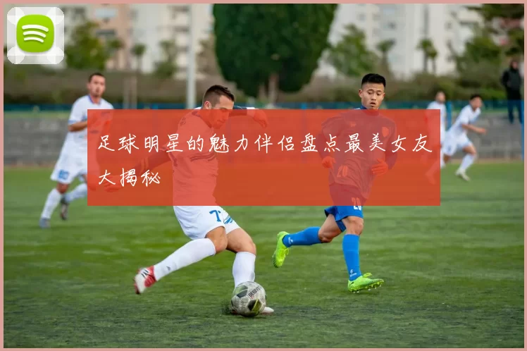 足球明星的魅力伴侣盘点最美女友大揭秘
