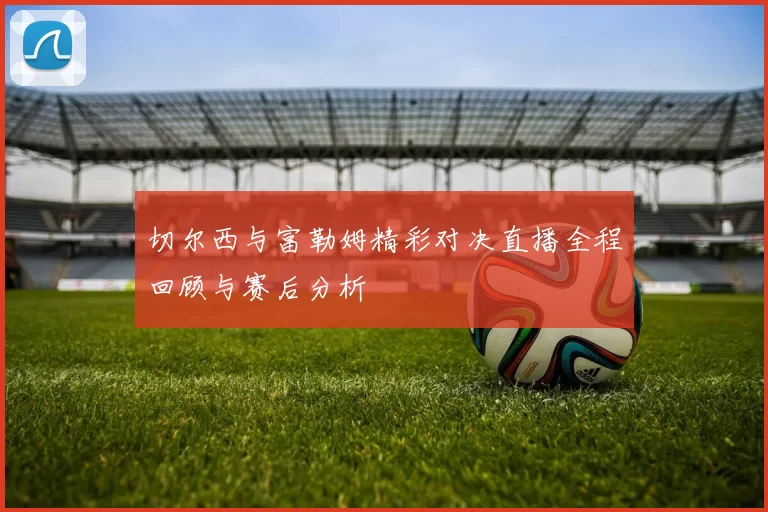 切尔西与富勒姆精彩对决直播全程回顾与赛后分析