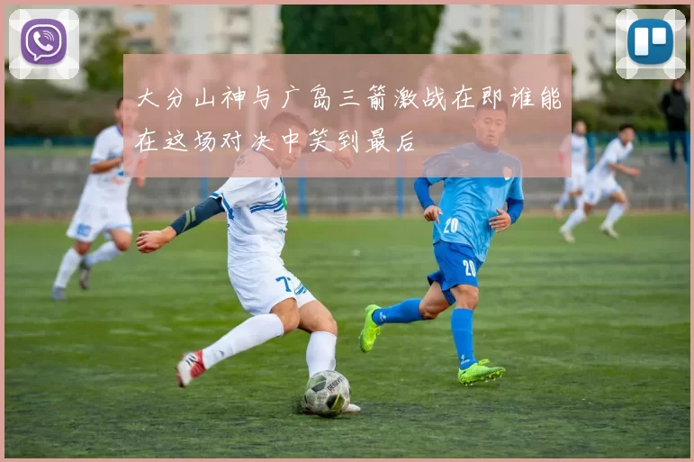 大分山神与广岛三箭激战在即谁能在这场对决中笑到最后