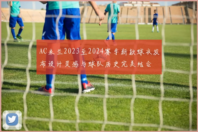 AC米兰2023至2024赛季新款球衣发布设计灵感与球队历史完美结合