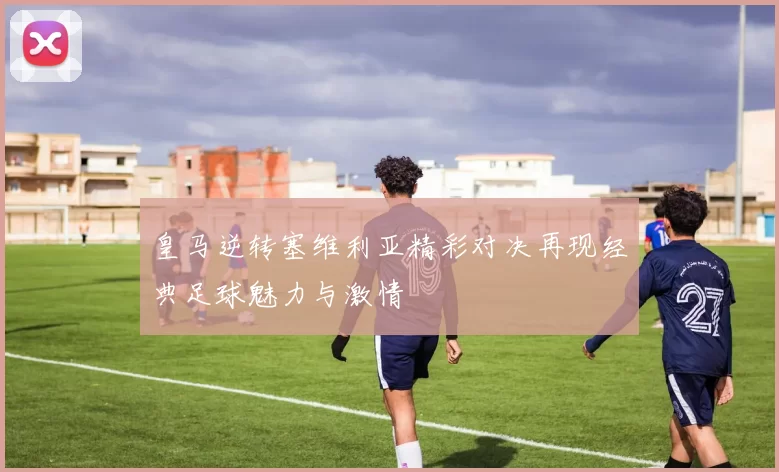皇马逆转塞维利亚精彩对决再现经典足球魅力与激情
