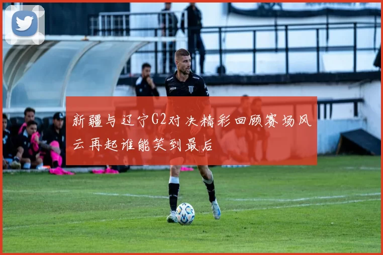 新疆与辽宁G2对决精彩回顾赛场风云再起谁能笑到最后