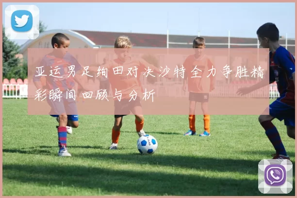 亚运男足绚田对决沙特全力争胜精彩瞬间回顾与分析